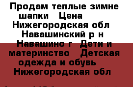 Продам теплые-зимне шапки › Цена ­ 500 - Нижегородская обл., Навашинский р-н, Навашино г. Дети и материнство » Детская одежда и обувь   . Нижегородская обл.